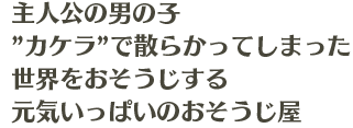 主人公の男の子 ”カケラ”で散らかってしまった 世界をおそうじする 元気いっぱいのおそうじ屋